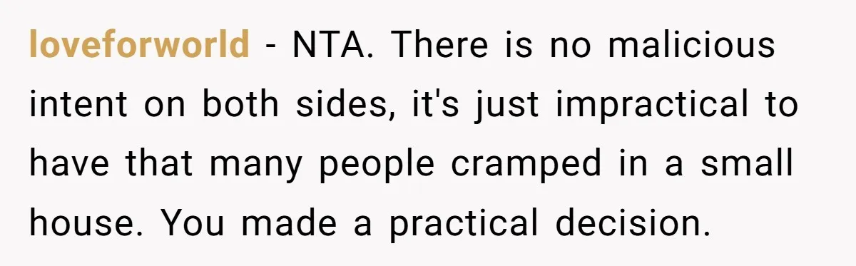 loveforworld − NTA. There is no malicious intent on both sides, it's just impractical to have that many people cramped in a small house. You made a practical decision.