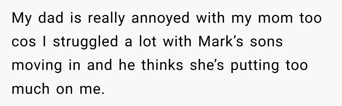 My dad is really annoyed with my mom too cos I struggled a lot with Mark’s sons moving in and he thinks she’s putting too much on me.