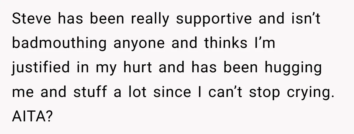 Steve has been really supportive and isn’t badmouthing anyone and thinks I’m justified in my hurt and has been hugging me and stuff a lot since I can’t stop crying....