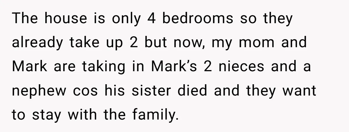 The house is only 4 bedrooms so they already take up 2 but now, my mom and Mark are taking in Mark’s 2 nieces and a nephew cos his sister...