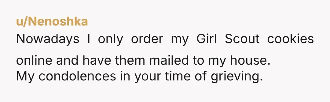 u/IndividualCurrent296
NTA. She should give you the money since its her responsibility to give you the cookies. If not, take it as a lose and dont order from her again