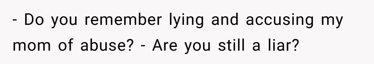 - Do you remember lying and accusing my mom of abuse? - Are you still a liar?