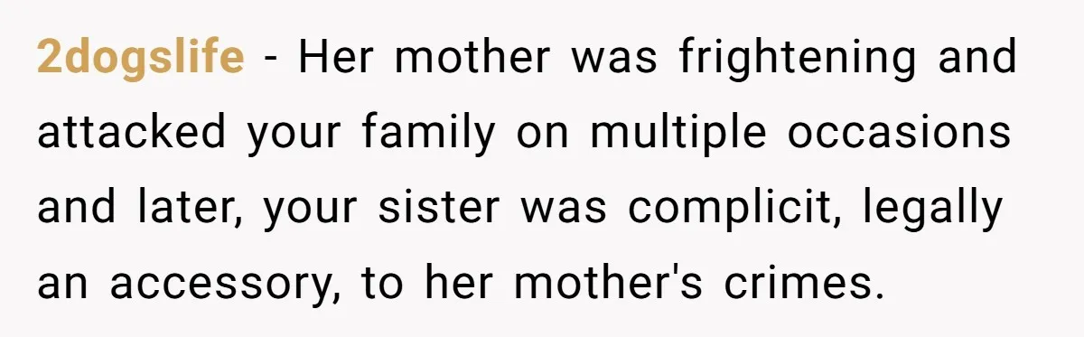 2dogslife - Her mother was frightening and attacked your family on multiple occasions and later, your sister was complicit, legally an accessory, to her mother's crimes.