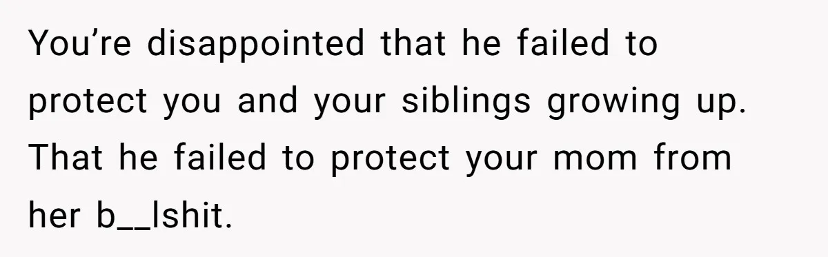 You’re disappointed that he failed to protect you and your siblings growing up. That he failed to protect your mom from her b__lshit.