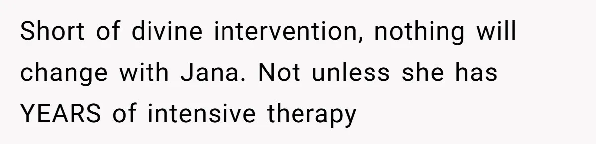 Short of divine intervention, nothing will change with Jana. Not unless she has YEARS of intensive therapy