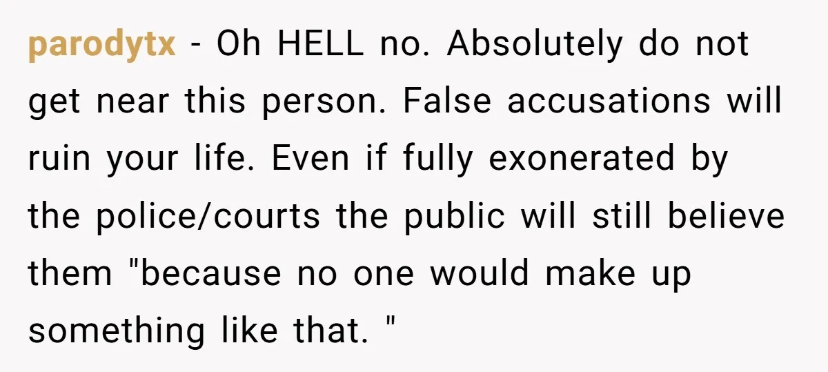 parodytx - Oh HELL no. Absolutely do not get near this person. False accusations will ruin your life. Even if fully exonerated by the police/courts the public will still believe...