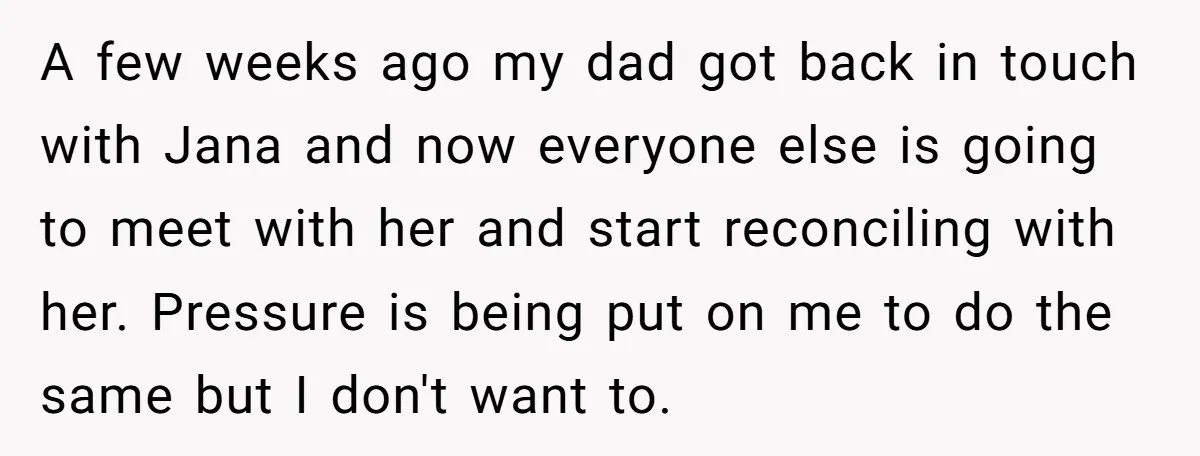 A few weeks ago my dad got back in touch with Jana and now everyone else is going to meet with her and start reconciling with her. Pressure is being...