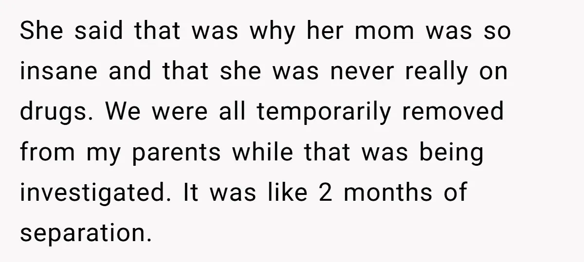 She said that was why her mom was so insane and that she was never really on drugs. We were all temporarily removed from my parents while that was being...