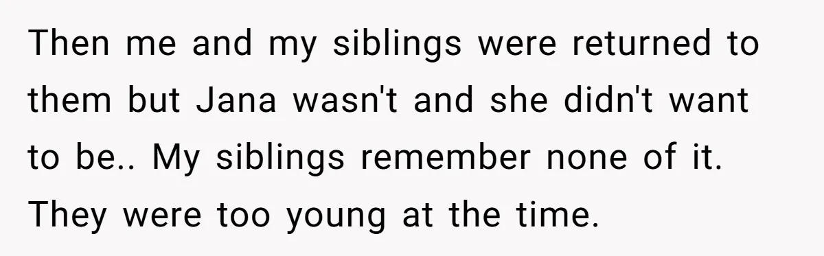Then me and my siblings were returned to them but Jana wasn't and she didn't want to be.. My siblings remember none of it. They were too young at the...