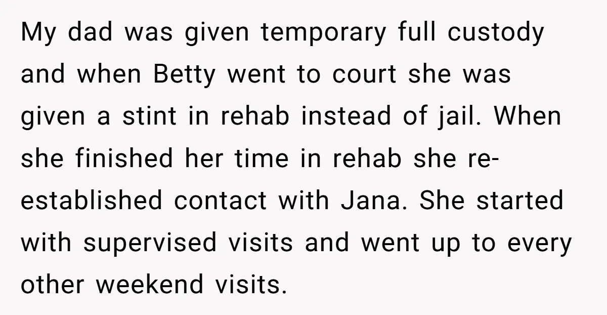 My dad was given temporary full custody and when Betty went to court she was given a stint in rehab instead of jail. When she finished her time in rehab...
