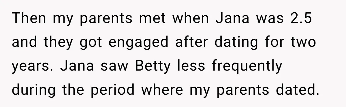 Then my parents met when Jana was 2.5 and they got engaged after dating for two years. Jana saw Betty less frequently during the period where my parents dated.
