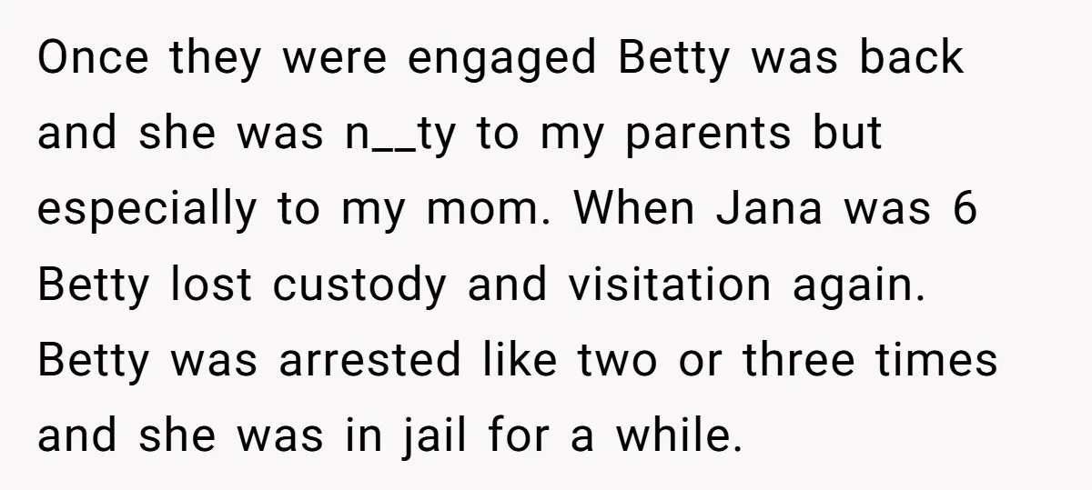 Once they were engaged Betty was back and she was n__ty to my parents but especially to my mom. When Jana was 6 Betty lost custody and visitation again. Betty...
