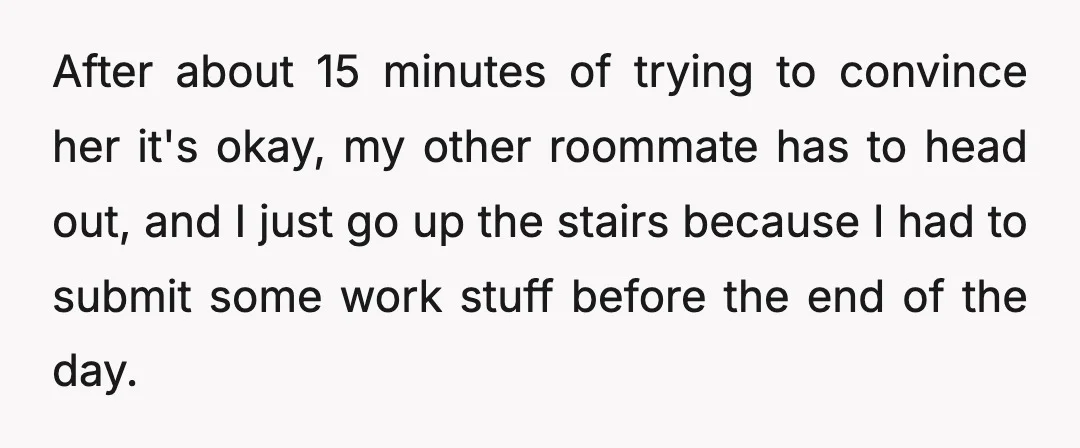 After about 15 minutes of trying to convince her it's okay, my other roommate has to head out, and I just go up the stairs because I had to submit...