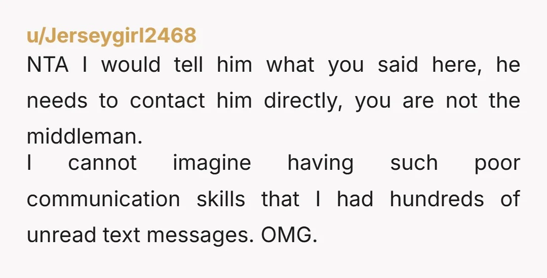 u/Jerseygirl2468 NTA I would tell him what you said here, he needs to contact him directly, you are not the middleman. I cannot imagine having such poor communication skills that...