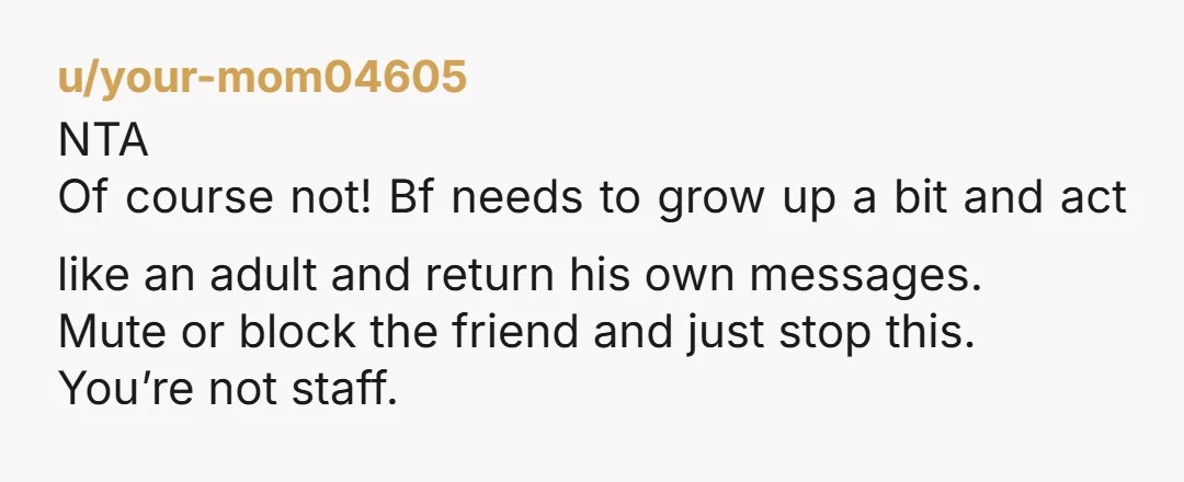 u/your-mom04605 NTA Of course not! Bf needs to grow up a bit and act like an adult and return his own messages. Mute or block the friend and just stop...