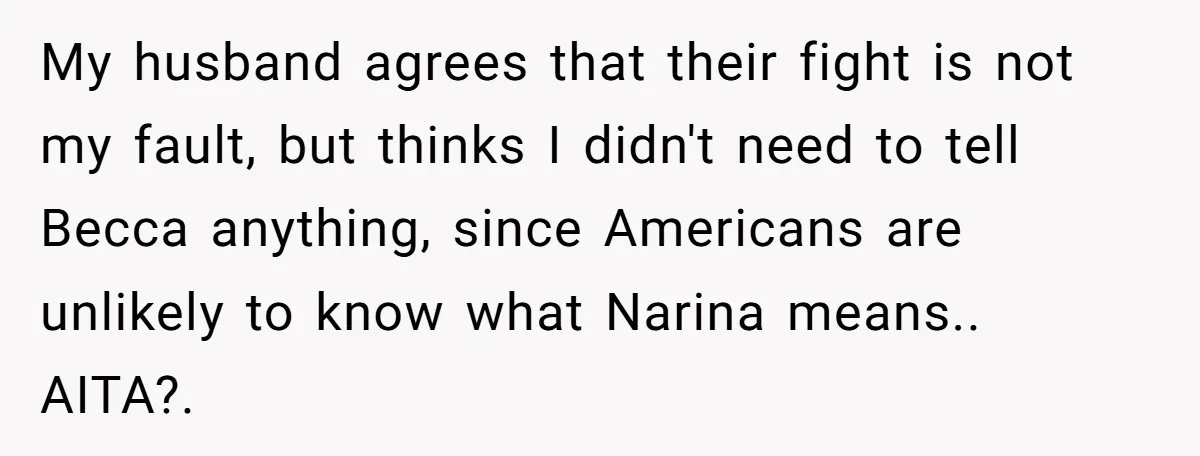 My husband agrees that their fight is not my fault, but thinks I didn't need to tell Becca anything, since Americans are unlikely to know what Narina means.. AITA?. 