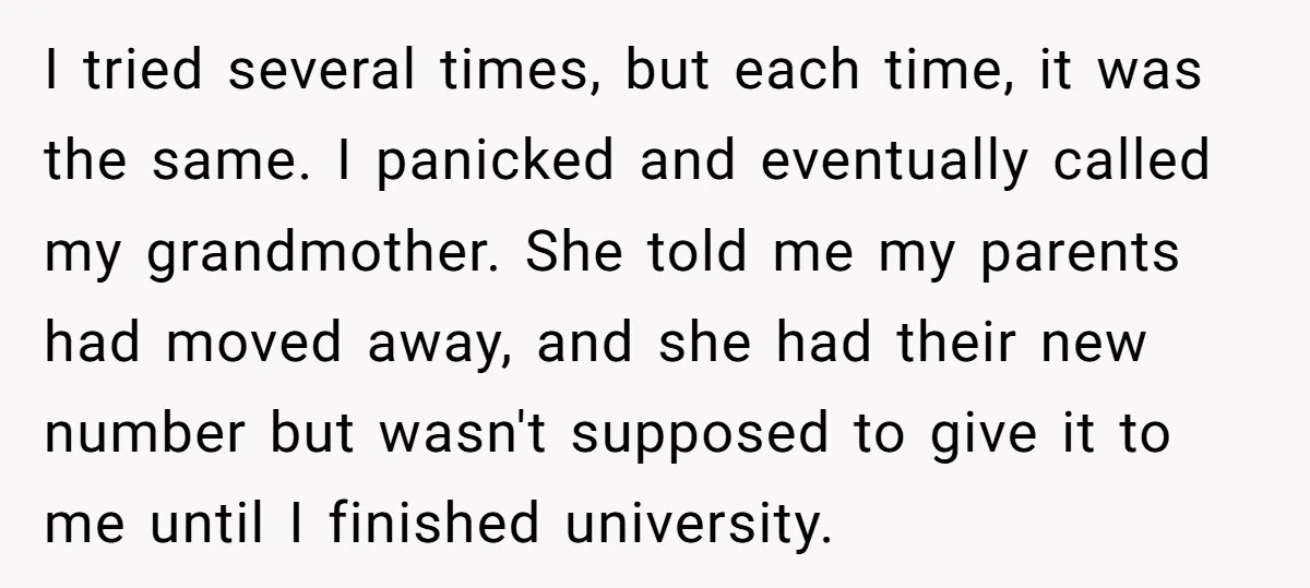 I tried several times, but each time, it was the same. I panicked and eventually called my grandmother. She told me my parents had moved away, and she had their...