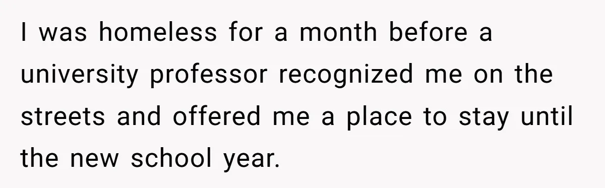 I was homeless for a month before a university professor recognized me on the streets and offered me a place to stay until the new school year.