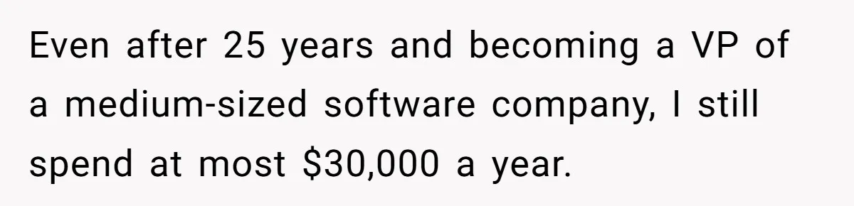 Even after 25 years and becoming a VP of a medium-sized software company, I still spend at most $30,000 a year.