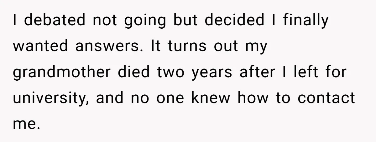 I debated not going but decided I finally wanted answers. It turns out my grandmother died two years after I left for university, and no one knew how to contact...