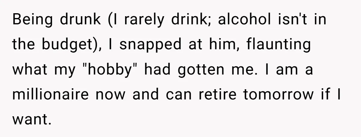 Being drunk (I rarely drink; alcohol isn't in the budget), I snapped at him, flaunting what my "hobby" had gotten me. I am a millionaire now and can retire tomorrow...
