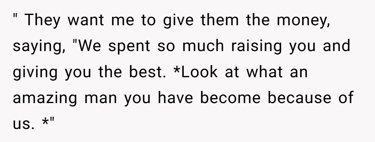 " They want me to give them the money, saying, "We spent so much raising you and giving you the best. *Look at what an amazing man you have become...