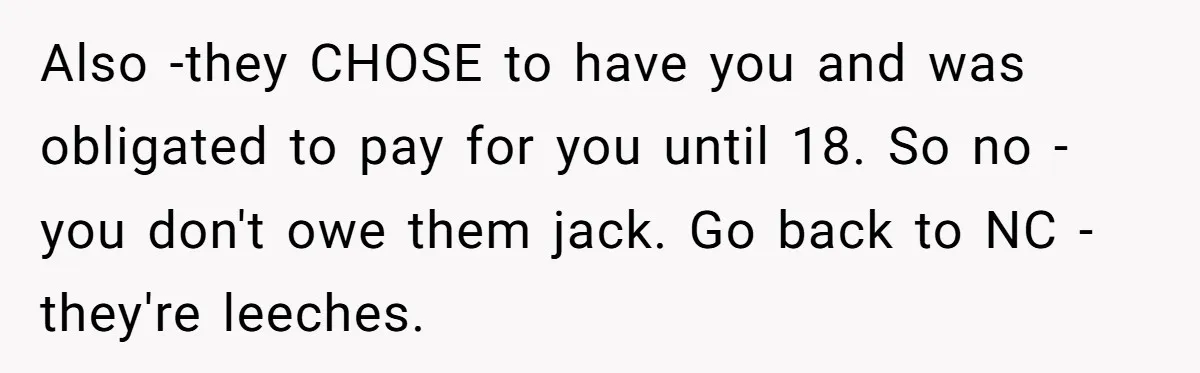 Also -they CHOSE to have you and was obligated to pay for you until 18. So no - you don't owe them jack. Go back to NC - they're leeches.
