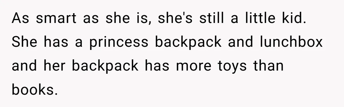 As smart as she is, she's still a little kid. She has a princess backpack and lunchbox and her backpack has more toys than books.