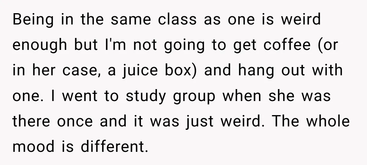 Being in the same class as one is weird enough but I'm not going to get coffee (or in her case, a juice box) and hang out with one. I...