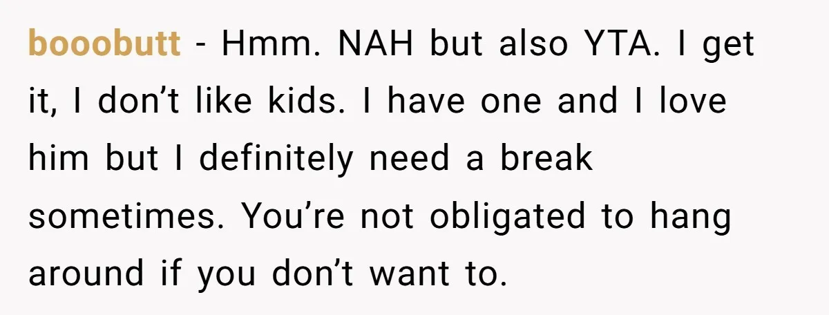 booobutt − Hmm. NAH but also YTA. I get it, I don’t like kids. I have one and I love him but I definitely need a break sometimes. You’re not...