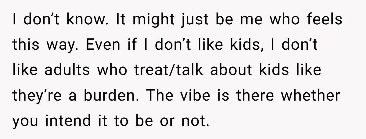 I don’t know. It might just be me who feels this way. Even if I don’t like kids, I don’t like adults who treat/talk about kids like they’re a burden....