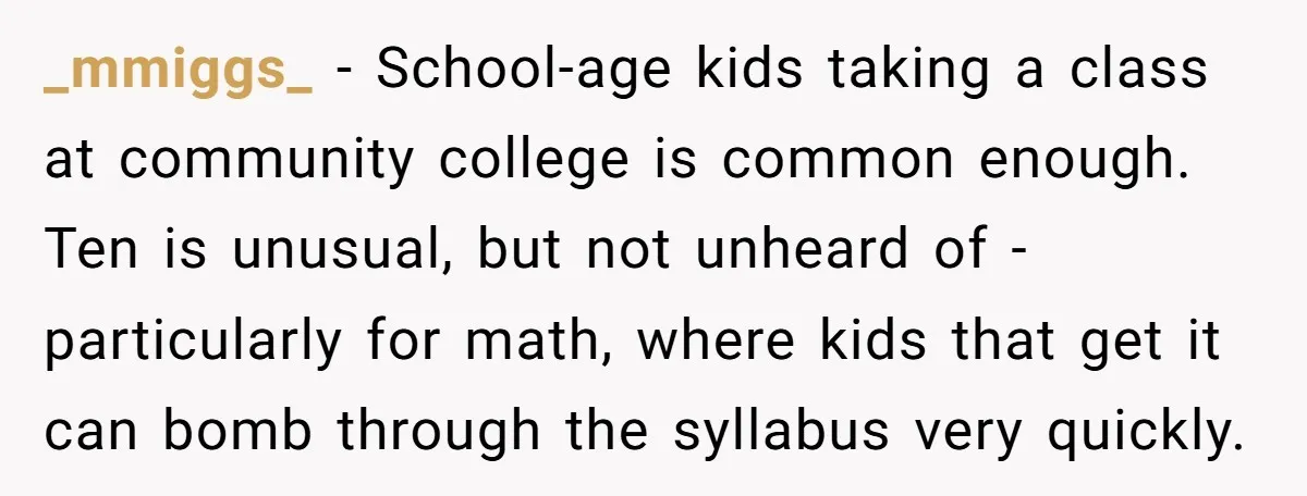_mmiggs_ − School-age kids taking a class at community college is common enough. Ten is unusual, but not unheard of - particularly for math, where kids that get it can...