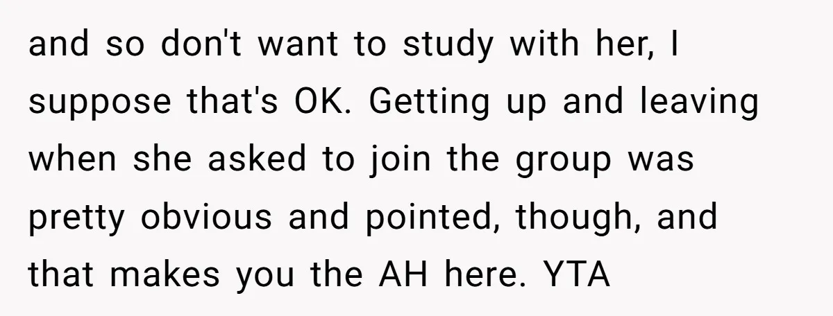 and so don't want to study with her, I suppose that's OK. Getting up and leaving when she asked to join the group was pretty obvious and pointed, though, and...