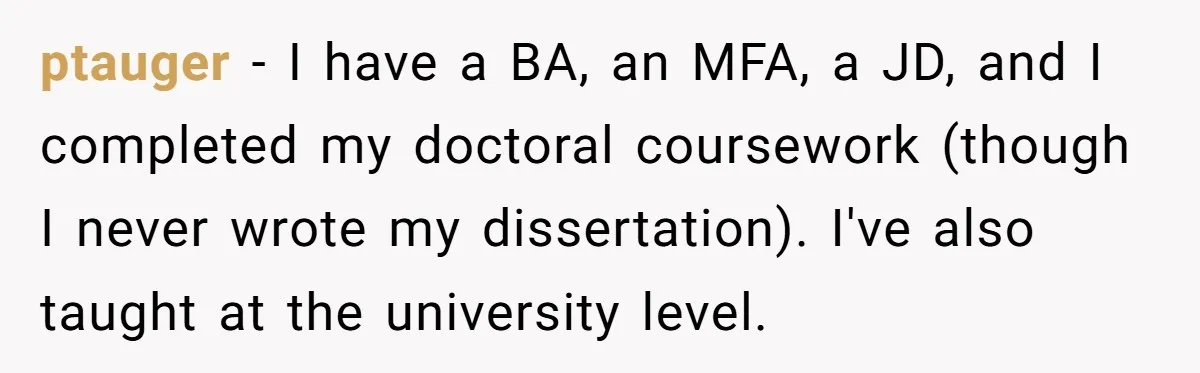 ptauger − I have a BA, an MFA, a JD, and I completed my doctoral coursework (though I never wrote my dissertation). I've also taught at the university level.