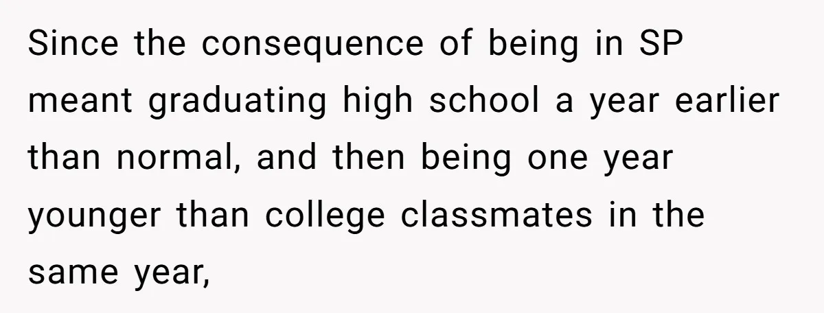 Since the consequence of being in SP meant graduating high school a year earlier than normal, and then being one year younger than college classmates in the same year,