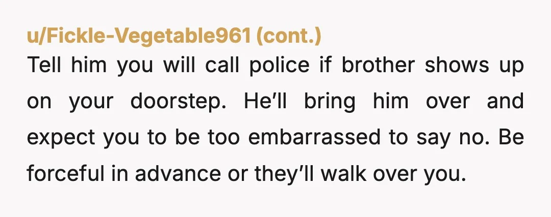 u/Educational_Bar_1809 NTA Absolutely DO NOT let him move in!!!!!!!!! he will never leave. It is NOT your fault this man doesn't know how to adult. Your husband needs to stop...