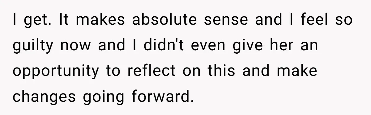 I get. It makes absolute sense and I feel so guilty now and I didn't even give her an opportunity to reflect on this and make changes going forward.