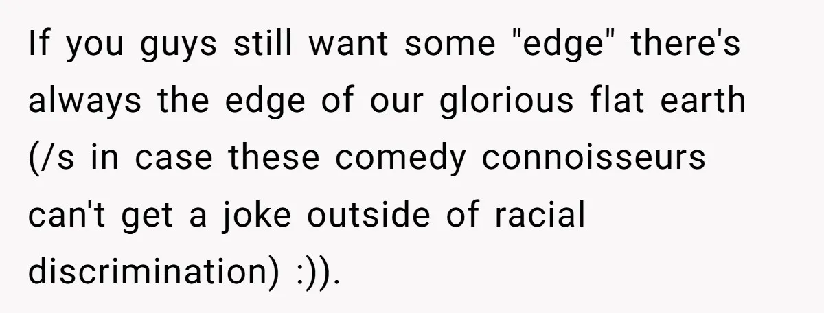 If you guys still want some "edge" there's always the edge of our glorious flat earth (/s in case these comedy connoisseurs can't get a joke outside of racial discrimination)...