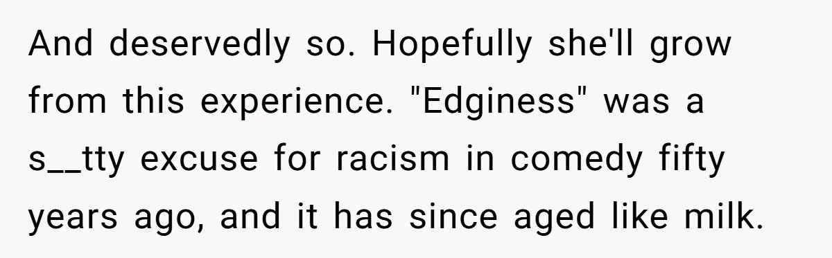 And deservedly so. Hopefully she'll grow from this experience. "Edginess" was a s__tty excuse for racism in comedy fifty years ago, and it has since aged like milk.