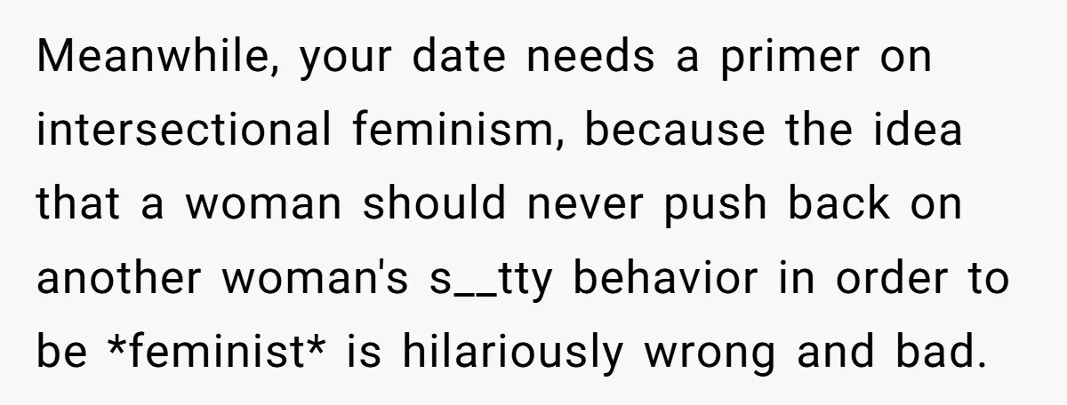 Meanwhile, your date needs a primer on intersectional feminism, because the idea that a woman should never push back on another woman's s__tty behavior in order to be *feminist* is...