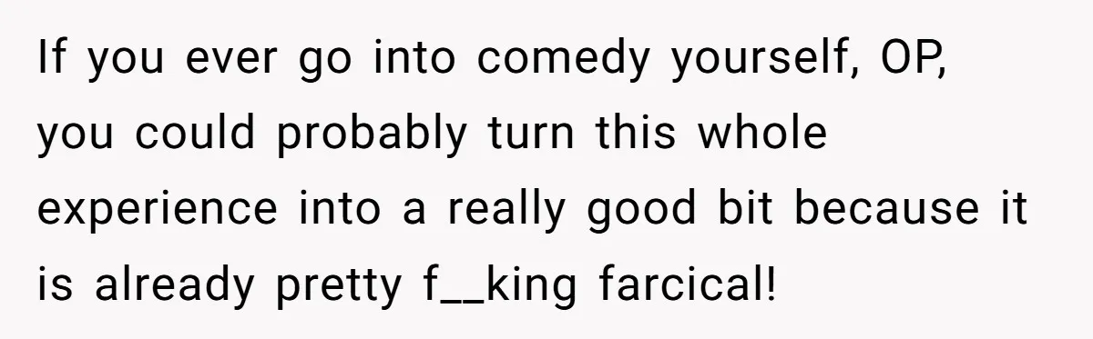 If you ever go into comedy yourself, OP, you could probably turn this whole experience into a really good bit because it is already pretty f__king farcical!