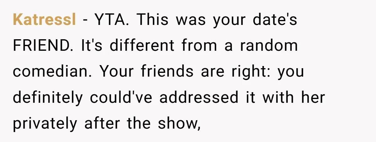 Katressl − YTA. This was your date's FRIEND. It's different from a random comedian. Your friends are right: you definitely could've addressed it with her privately after the show,