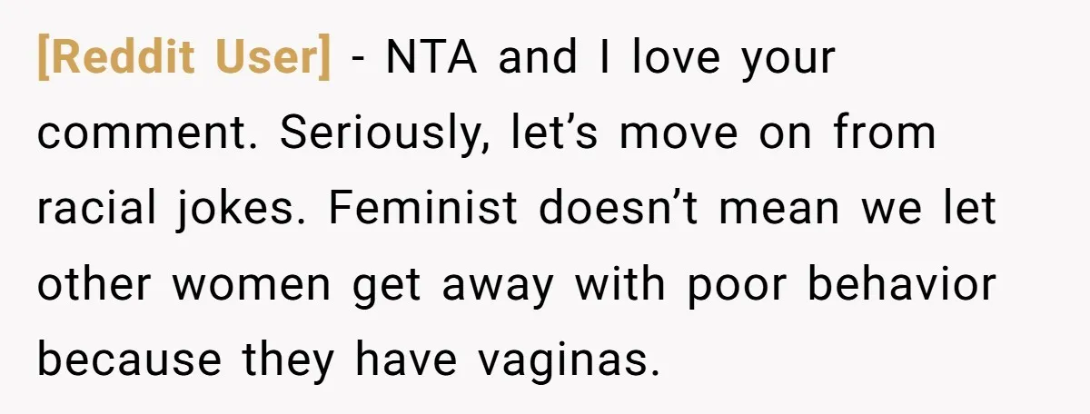 [Reddit User] − NTA and I love your comment. Seriously, let’s move on from racial jokes. Feminist doesn’t mean we let other women get away with poor behavior because they...