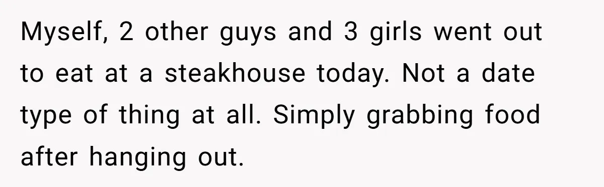 Myself, 2 other guys and 3 girls went out to eat at a steakhouse today. Not a date type of thing at all. Simply grabbing food after hanging out.
