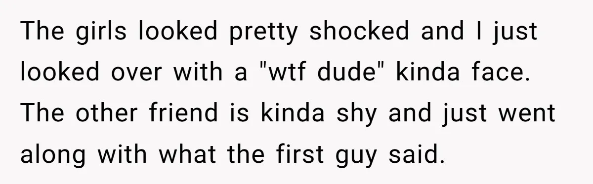The girls looked pretty shocked and I just looked over with a "wtf dude" kinda face. The other friend is kinda shy and just went along with what the first...