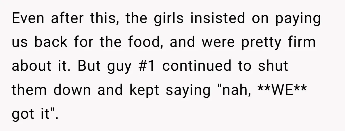 Even after this, the girls insisted on paying us back for the food, and were pretty firm about it. But guy #1 continued to shut them down and kept saying...