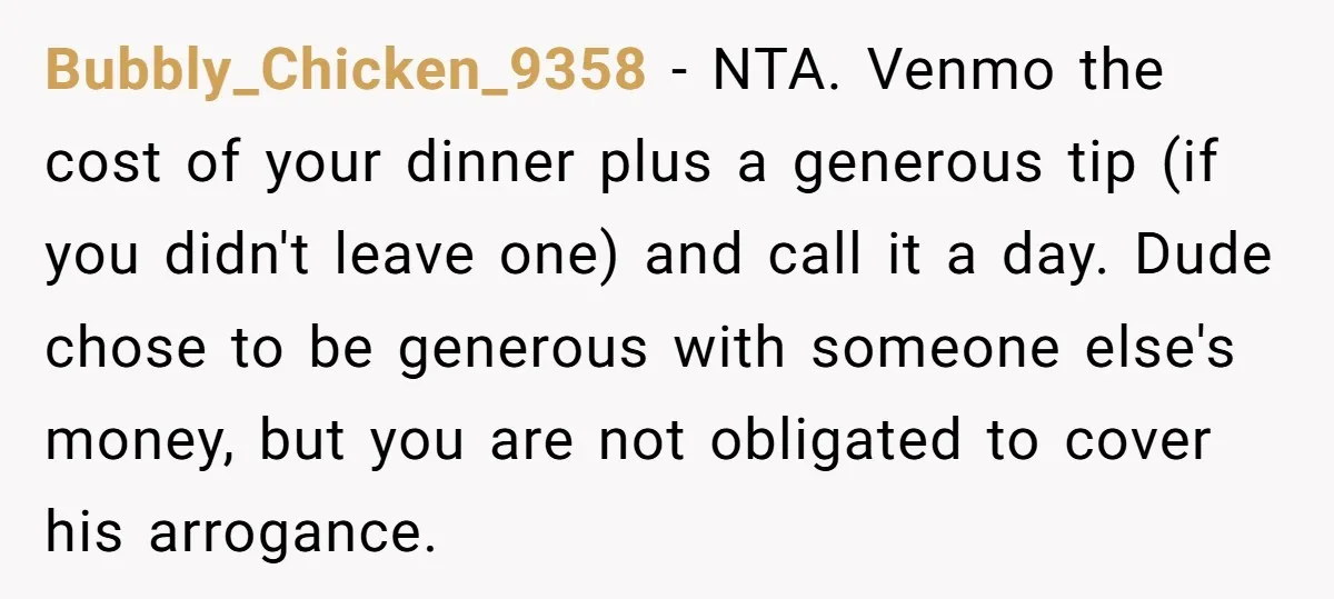 Bubbly_Chicken_9358 − NTA. Venmo the cost of your dinner plus a generous tip (if you didn't leave one) and call it a day. Dude chose to be generous with someone...