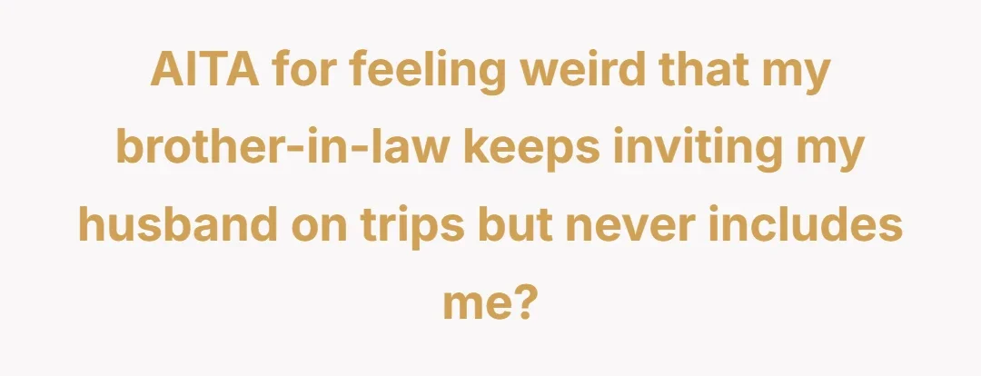 AITA for feeling weird that my brother-in-law keeps inviting my husband on trips but never includes