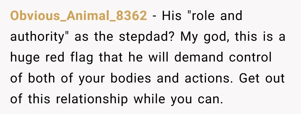 Obvious_Animal_8362 − His "role and authority" as the stepdad? My god, this is a huge red flag that he will demand control of both of your bodies and actions. Get...