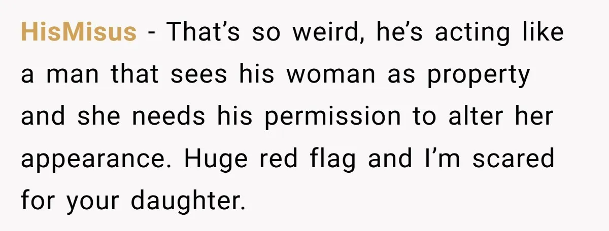 HisMisus − That’s so weird, he’s acting like a man that sees his woman as property and she needs his permission to alter her appearance. Huge red flag and I’m...